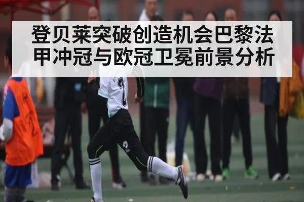 登贝莱突破创造机会巴黎法甲冲冠与欧冠卫冕前景分析
